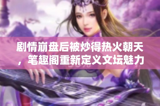 剧情崩盘后被炒得热火朝天，笔趣阁重新定义文坛魅力