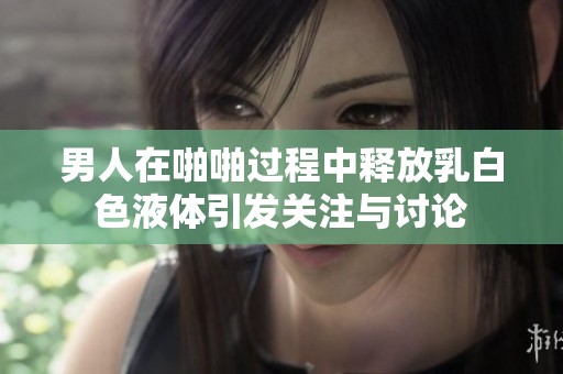 男人在啪啪过程中释放乳白色液体引发关注与讨论