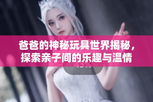 爸爸的神秘玩具世界揭秘，探索亲子间的乐趣与温情