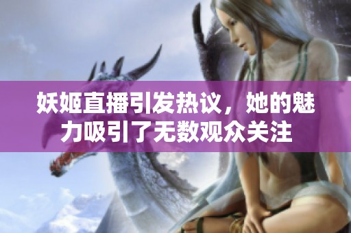 妖姬直播引发热议，她的魅力吸引了无数观众关注