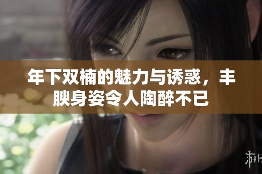 年下双楠的魅力与诱惑，丰腴身姿令人陶醉不已