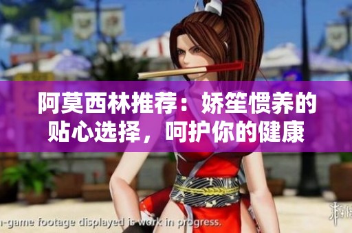 阿莫西林推荐：娇笙惯养的贴心选择，呵护你的健康