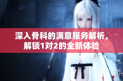 深入骨科的满意服务解析，解锁1对2的全新体验