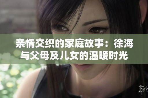 亲情交织的家庭故事：徐海与父母及儿女的温暖时光