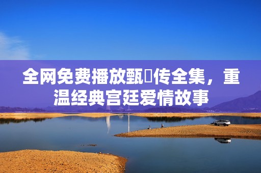 全网免费播放甄嬛传全集，重温经典宫廷爱情故事