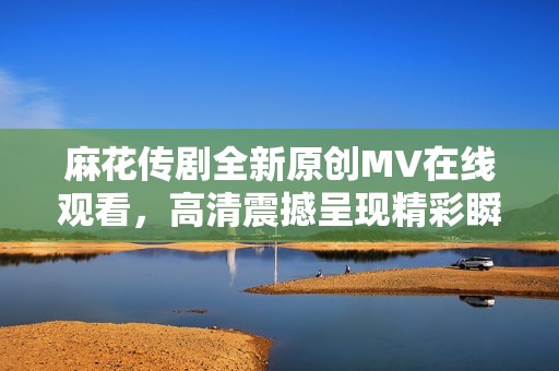 麻花传剧全新原创MV在线观看，高清震撼呈现精彩瞬间