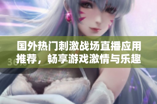 国外热门刺激战场直播应用推荐，畅享游戏激情与乐趣