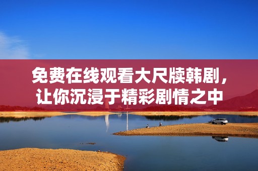 免费在线观看大尺牍韩剧，让你沉浸于精彩剧情之中