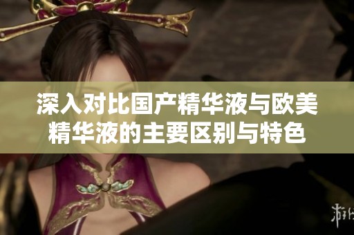 深入对比国产精华液与欧美精华液的主要区别与特色