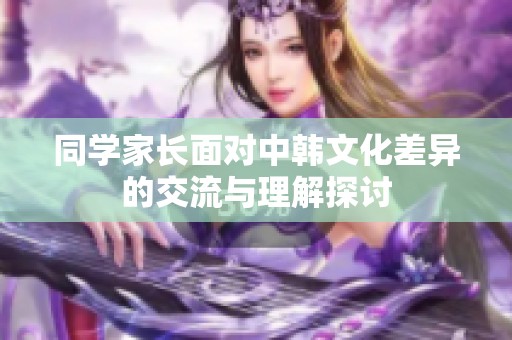 同学家长面对中韩文化差异的交流与理解探讨