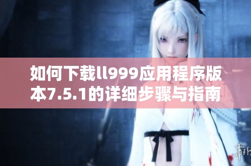 如何下载ll999应用程序版本7.5.1的详细步骤与指南