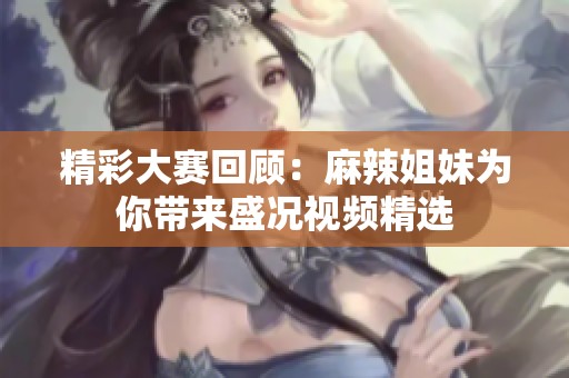 精彩大赛回顾：麻辣姐妹为你带来盛况视频精选