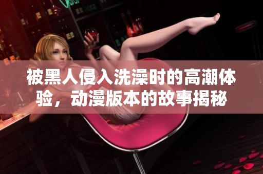 被黑人侵入洗澡时的高潮体验，动漫版本的故事揭秘