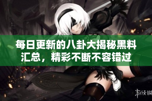 每日更新的八卦大揭秘黑料汇总，精彩不断不容错过