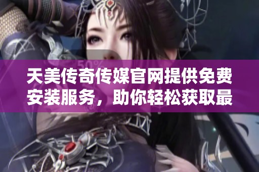 天美传奇传媒官网提供免费安装服务，助你轻松获取最新资源