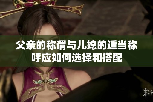 父亲的称谓与儿媳的适当称呼应如何选择和搭配