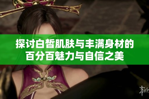 探讨白皙肌肤与丰满身材的百分百魅力与自信之美