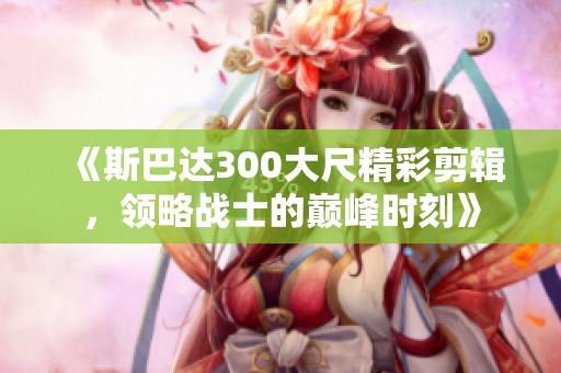 《斯巴达300大尺精彩剪辑，领略战士的巅峰时刻》