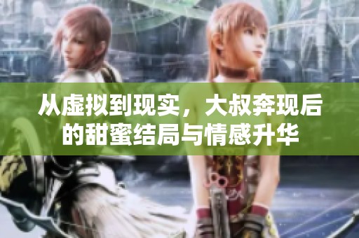 从虚拟到现实，大叔奔现后的甜蜜结局与情感升华