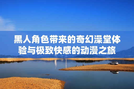 黑人角色带来的奇幻澡堂体验与极致快感的动漫之旅