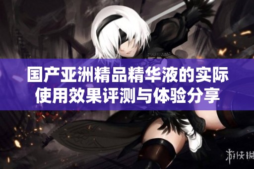 国产亚洲精品精华液的实际使用效果评测与体验分享