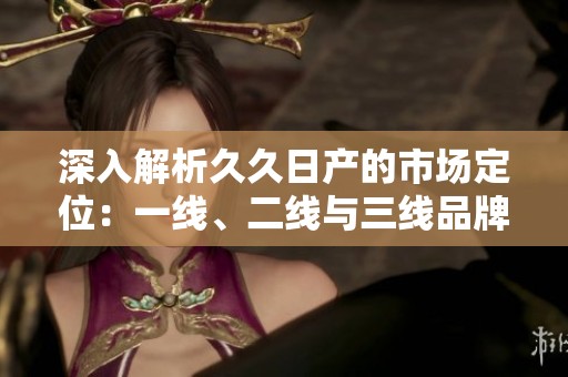 深入解析久久日产的市场定位：一线、二线与三线品牌特点解析