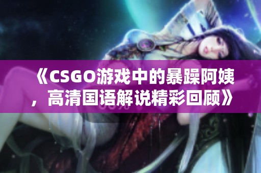 《CSGO游戏中的暴躁阿姨，高清国语解说精彩回顾》