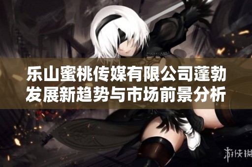 乐山蜜桃传媒有限公司蓬勃发展新趋势与市场前景分析