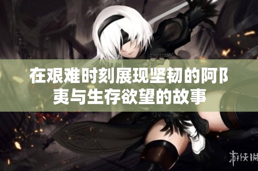在艰难时刻展现坚韧的阿阝夷与生存欲望的故事