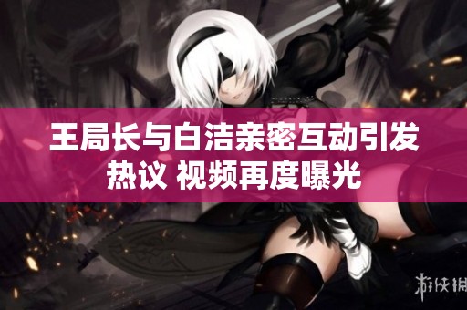 王局长与白洁亲密互动引发热议 视频再度曝光