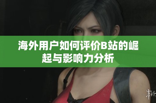 海外用户如何评价B站的崛起与影响力分析
