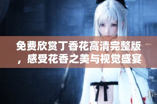 免费欣赏丁香花高清完整版，感受花香之美与视觉盛宴