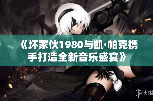 《坏家伙1980与凯·帕克携手打造全新音乐盛宴》