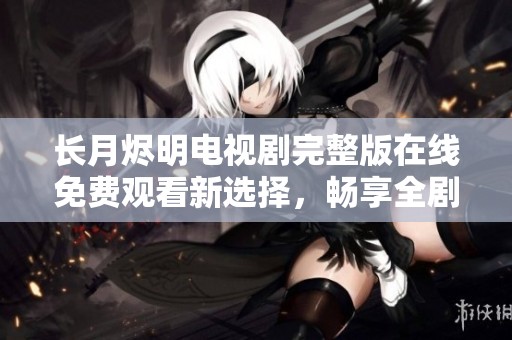 长月烬明电视剧完整版在线免费观看新选择，畅享全剧情