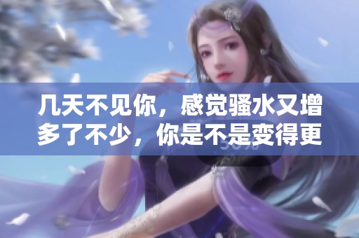 几天不见你，感觉骚水又增多了不少，你是不是变得更迷人了
