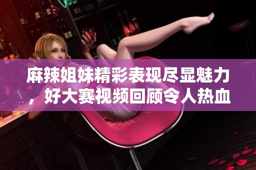 麻辣姐妹精彩表现尽显魅力，好大赛视频回顾令人热血沸腾