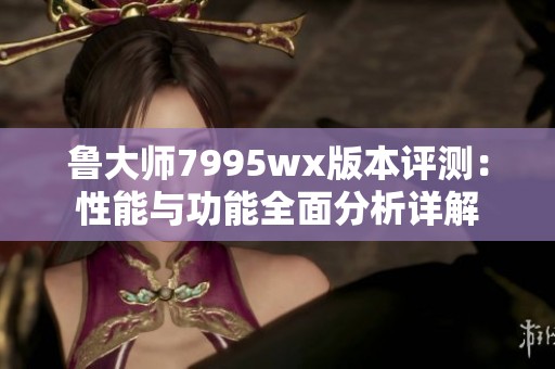 鲁大师7995wx版本评测：性能与功能全面分析详解