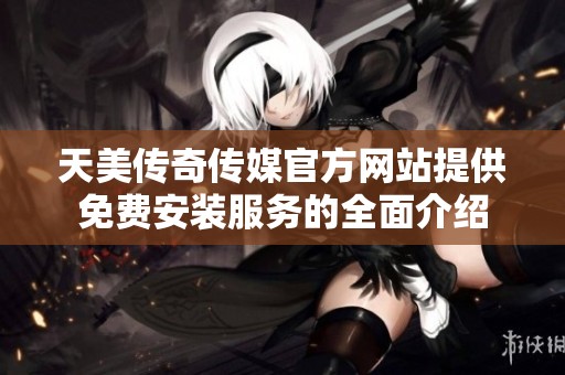 天美传奇传媒官方网站提供免费安装服务的全面介绍