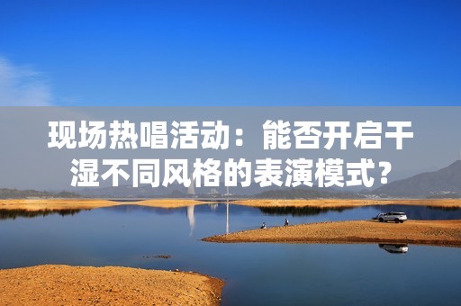 现场热唱活动：能否开启干湿不同风格的表演模式？