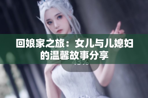 回娘家之旅：女儿与儿媳妇的温馨故事分享