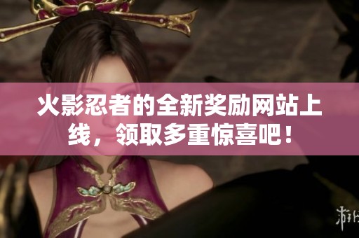 火影忍者的全新奖励网站上线，领取多重惊喜吧！