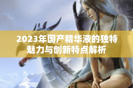 2023年国产精华液的独特魅力与创新特点解析