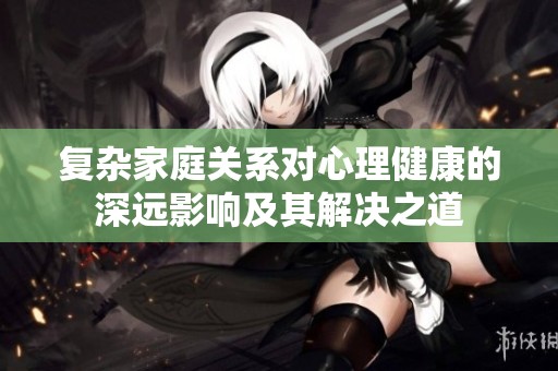 复杂家庭关系对心理健康的深远影响及其解决之道