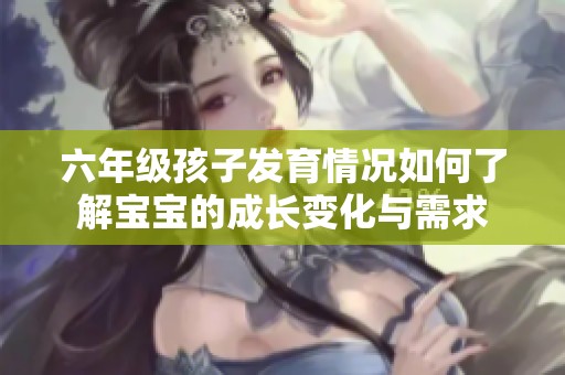 六年级孩子发育情况如何了解宝宝的成长变化与需求