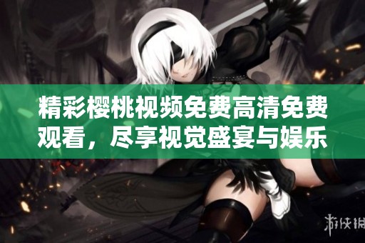 精彩樱桃视频免费高清免费观看，尽享视觉盛宴与娱乐体验