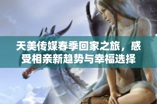 天美传媒春季回家之旅，感受相亲新趋势与幸福选择