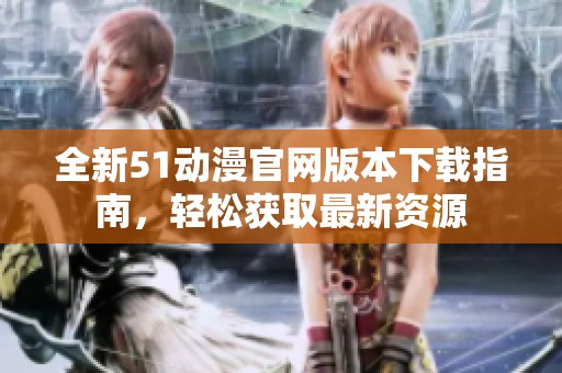 全新51动漫官网版本下载指南，轻松获取最新资源