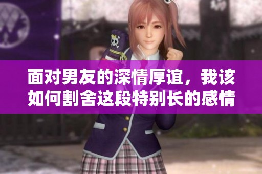 面对男友的深情厚谊，我该如何割舍这段特别长的感情