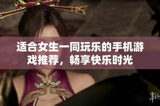 适合女生一同玩乐的手机游戏推荐，畅享快乐时光
