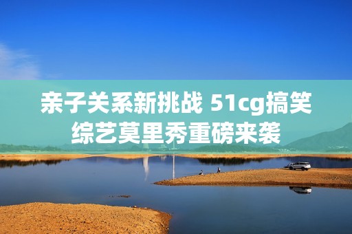 亲子关系新挑战 51cg搞笑综艺莫里秀重磅来袭